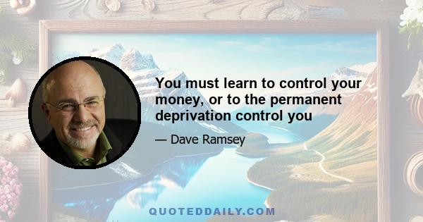 You must learn to control your money, or to the permanent deprivation control you