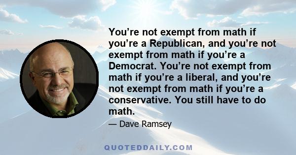 You’re not exempt from math if you’re a Republican, and you’re not exempt from math if you’re a Democrat. You’re not exempt from math if you’re a liberal, and you’re not exempt from math if you’re a conservative. You