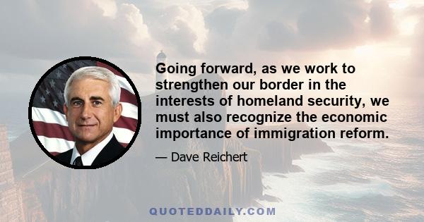 Going forward, as we work to strengthen our border in the interests of homeland security, we must also recognize the economic importance of immigration reform.