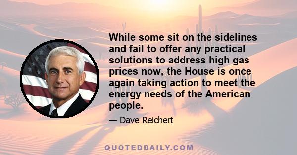 While some sit on the sidelines and fail to offer any practical solutions to address high gas prices now, the House is once again taking action to meet the energy needs of the American people.