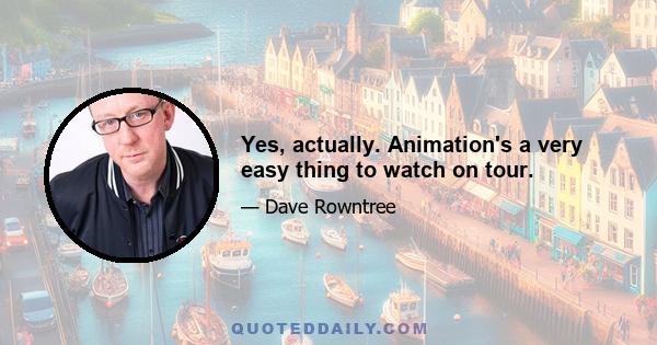 Yes, actually. Animation's a very easy thing to watch on tour.