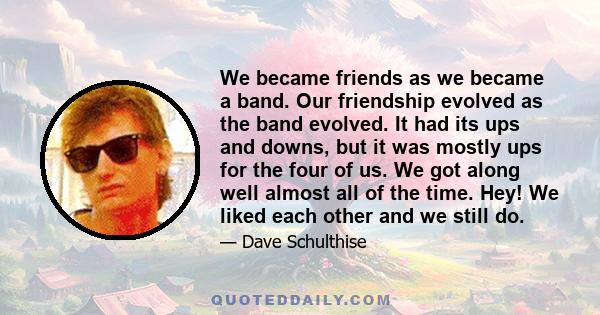 We became friends as we became a band. Our friendship evolved as the band evolved. It had its ups and downs, but it was mostly ups for the four of us. We got along well almost all of the time. Hey! We liked each other