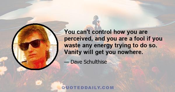 You can't control how you are perceived, and you are a fool if you waste any energy trying to do so. Vanity will get you nowhere.