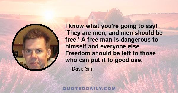 I know what you're going to say! 'They are men, and men should be free.' A free man is dangerous to himself and everyone else. Freedom should be left to those who can put it to good use.