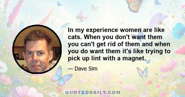 In my experience women are like cats. When you don't want them you can't get rid of them and when you do want them it's like trying to pick up lint with a magnet.