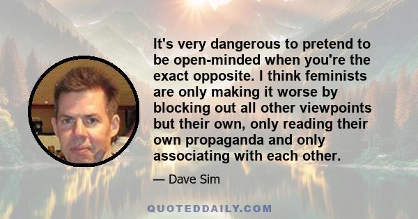 It's very dangerous to pretend to be open-minded when you're the exact opposite. I think feminists are only making it worse by blocking out all other viewpoints but their own, only reading their own propaganda and only