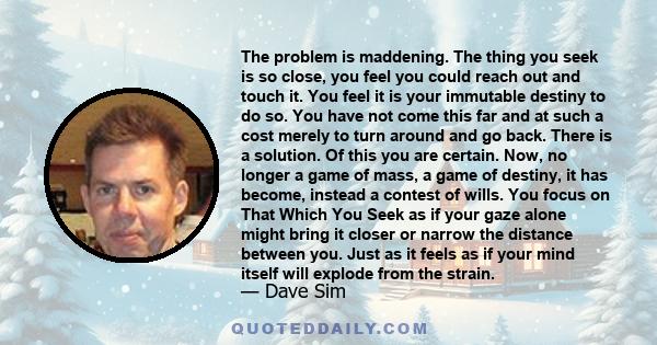 The problem is maddening. The thing you seek is so close, you feel you could reach out and touch it. You feel it is your immutable destiny to do so. You have not come this far and at such a cost merely to turn around