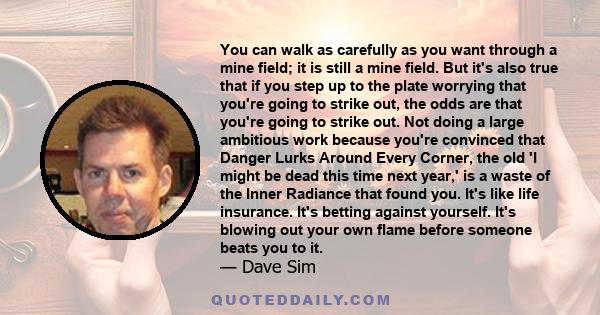 You can walk as carefully as you want through a mine field; it is still a mine field. But it's also true that if you step up to the plate worrying that you're going to strike out, the odds are that you're going to