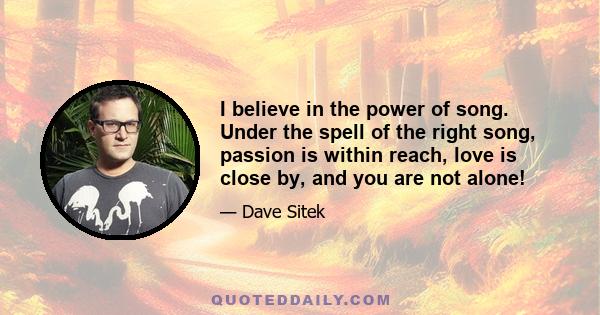 I believe in the power of song. Under the spell of the right song, passion is within reach, love is close by, and you are not alone!