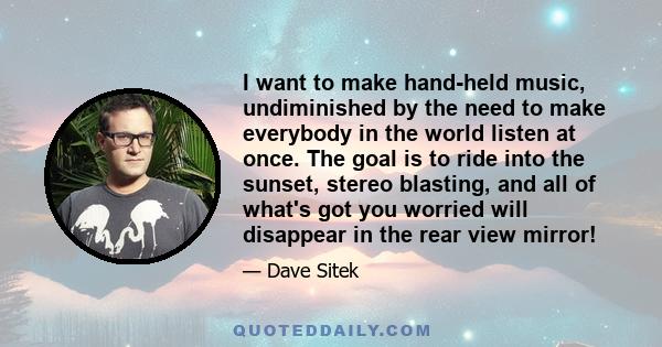 I want to make hand-held music, undiminished by the need to make everybody in the world listen at once. The goal is to ride into the sunset, stereo blasting, and all of what's got you worried will disappear in the rear