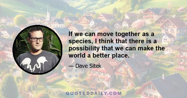 If we can move together as a species, I think that there is a possibility that we can make the world a better place.