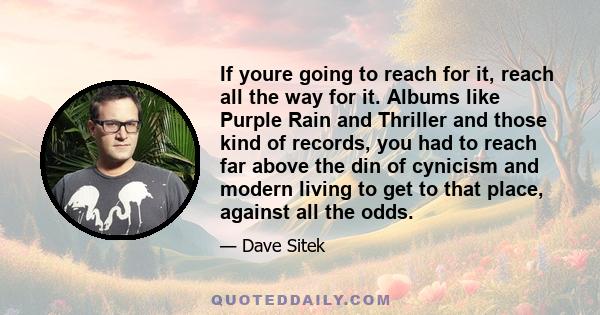 If youre going to reach for it, reach all the way for it. Albums like Purple Rain and Thriller and those kind of records, you had to reach far above the din of cynicism and modern living to get to that place, against