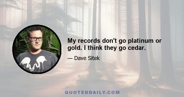 My records don't go platinum or gold. I think they go cedar.