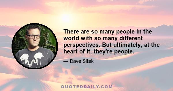 There are so many people in the world with so many different perspectives. But ultimately, at the heart of it, they're people.