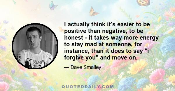 I actually think it's easier to be positive than negative, to be honest - it takes way more energy to stay mad at someone, for instance, than it does to say i forgive you and move on.