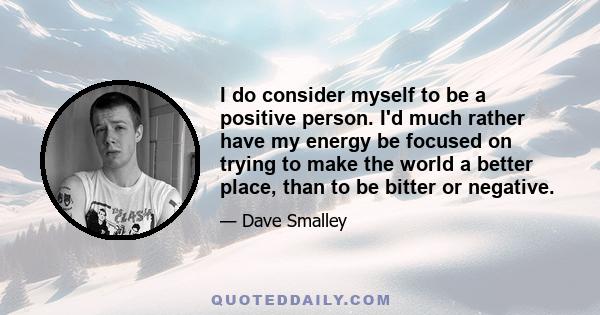 I do consider myself to be a positive person. I'd much rather have my energy be focused on trying to make the world a better place, than to be bitter or negative.