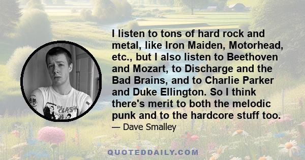 I listen to tons of hard rock and metal, like Iron Maiden, Motorhead, etc., but I also listen to Beethoven and Mozart, to Discharge and the Bad Brains, and to Charlie Parker and Duke Ellington. So I think there's merit