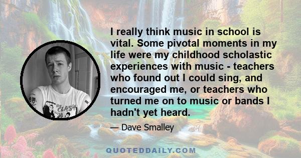 I really think music in school is vital. Some pivotal moments in my life were my childhood scholastic experiences with music - teachers who found out I could sing, and encouraged me, or teachers who turned me on to