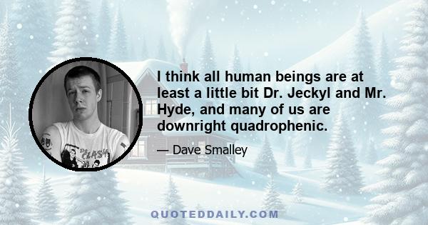 I think all human beings are at least a little bit Dr. Jeckyl and Mr. Hyde, and many of us are downright quadrophenic.