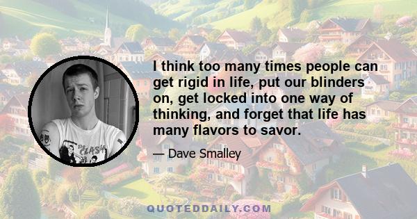 I think too many times people can get rigid in life, put our blinders on, get locked into one way of thinking, and forget that life has many flavors to savor.