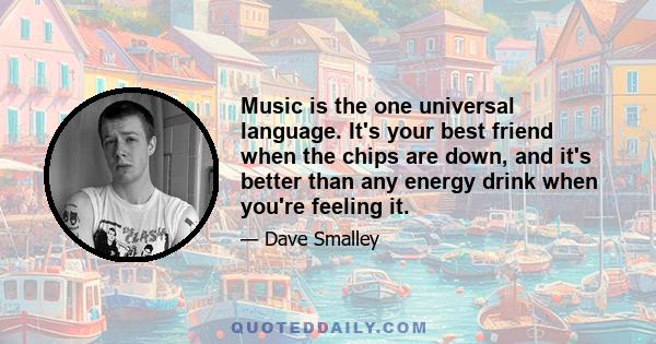 Music is the one universal language. It's your best friend when the chips are down, and it's better than any energy drink when you're feeling it.