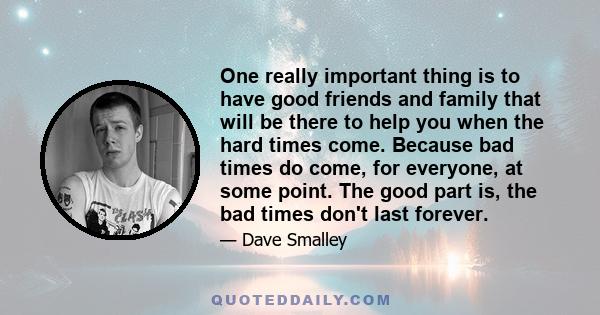 One really important thing is to have good friends and family that will be there to help you when the hard times come. Because bad times do come, for everyone, at some point. The good part is, the bad times don't last