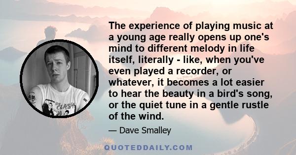 The experience of playing music at a young age really opens up one's mind to different melody in life itself, literally - like, when you've even played a recorder, or whatever, it becomes a lot easier to hear the beauty 