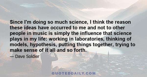 Since I'm doing so much science, I think the reason these ideas have occurred to me and not to other people in music is simply the influence that science plays in my life: working in laboratories, thinking of models,