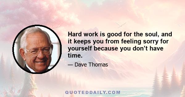 Hard work is good for the soul, and it keeps you from feeling sorry for yourself because you don’t have time.