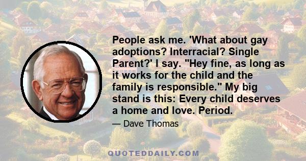 People ask me. 'What about gay adoptions? Interracial? Single Parent?' I say. Hey fine, as long as it works for the child and the family is responsible. My big stand is this: Every child deserves a home and love. Period.