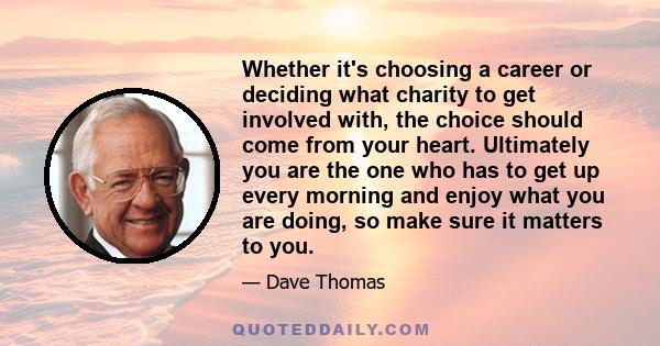 Whether it's choosing a career or deciding what charity to get involved with, the choice should come from your heart. Ultimately you are the one who has to get up every morning and enjoy what you are doing, so make sure 