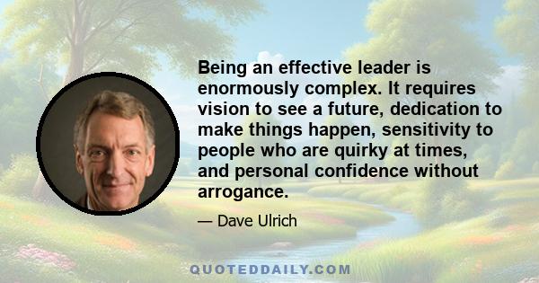 Being an effective leader is enormously complex. It requires vision to see a future, dedication to make things happen, sensitivity to people who are quirky at times, and personal confidence without arrogance.