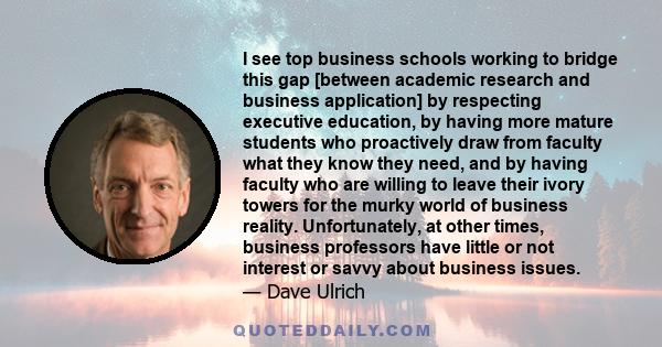 I see top business schools working to bridge this gap [between academic research and business application] by respecting executive education, by having more mature students who proactively draw from faculty what they