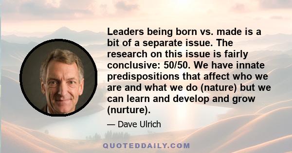 Leaders being born vs. made is a bit of a separate issue. The research on this issue is fairly conclusive: 50/50. We have innate predispositions that affect who we are and what we do (nature) but we can learn and