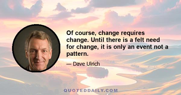 Of course, change requires change. Until there is a felt need for change, it is only an event not a pattern.