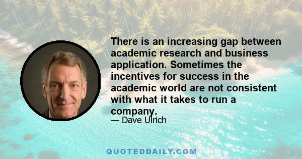 There is an increasing gap between academic research and business application. Sometimes the incentives for success in the academic world are not consistent with what it takes to run a company.