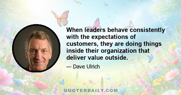 When leaders behave consistently with the expectations of customers, they are doing things inside their organization that deliver value outside.