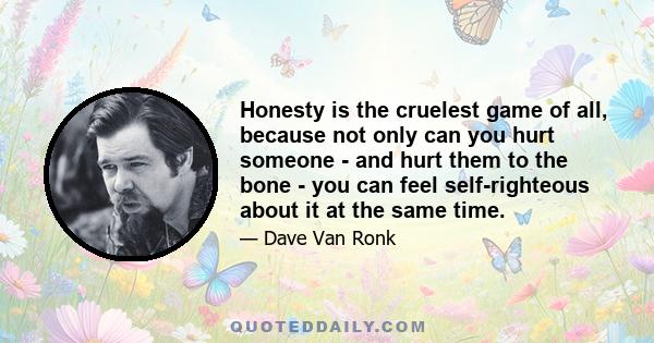 Honesty is the cruelest game of all, because not only can you hurt someone - and hurt them to the bone - you can feel self-righteous about it at the same time.