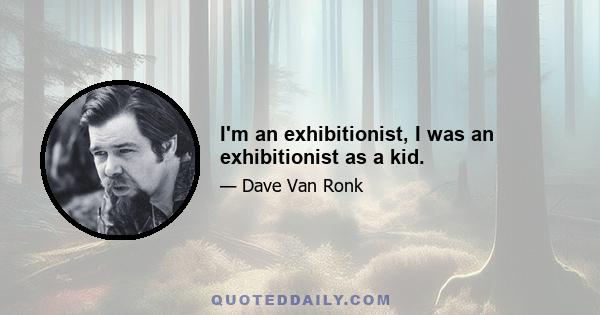 I'm an exhibitionist, I was an exhibitionist as a kid.