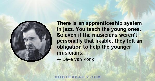 There is an apprenticeship system in jazz. You teach the young ones. So even if the musicians weren't personally that likable, they felt an obligation to help the younger musicians.