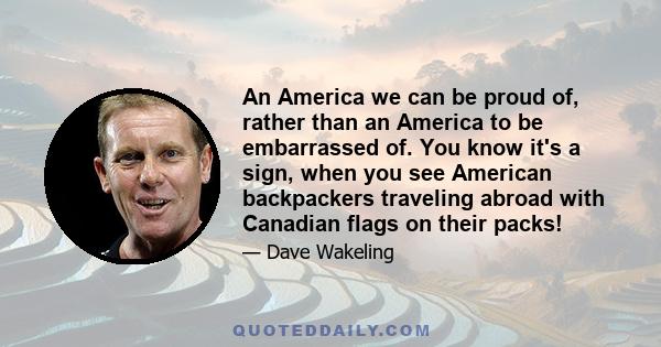 An America we can be proud of, rather than an America to be embarrassed of. You know it's a sign, when you see American backpackers traveling abroad with Canadian flags on their packs!