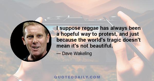 I suppose reggae has always been a hopeful way to protest, and just because the world's tragic doesn't mean it's not beautiful.