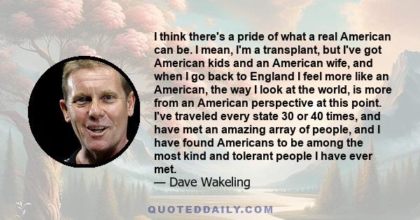 I think there's a pride of what a real American can be. I mean, I'm a transplant, but I've got American kids and an American wife, and when I go back to England I feel more like an American, the way I look at the world, 