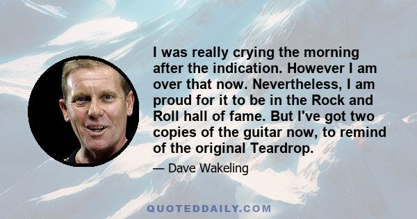 I was really crying the morning after the indication. However I am over that now. Nevertheless, I am proud for it to be in the Rock and Roll hall of fame. But I've got two copies of the guitar now, to remind of the