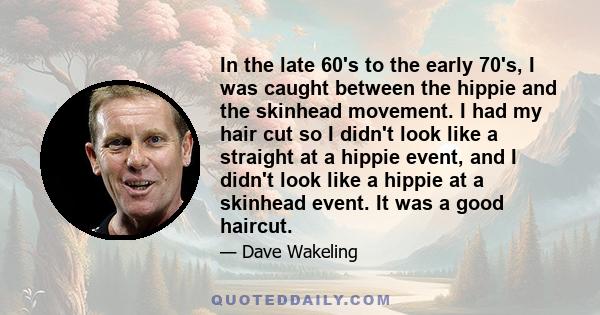 In the late 60's to the early 70's, I was caught between the hippie and the skinhead movement. I had my hair cut so I didn't look like a straight at a hippie event, and I didn't look like a hippie at a skinhead event.