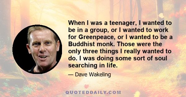 When I was a teenager, I wanted to be in a group, or I wanted to work for Greenpeace, or I wanted to be a Buddhist monk. Those were the only three things I really wanted to do. I was doing some sort of soul searching in 