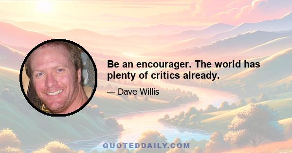 Be an encourager. The world has plenty of critics already.