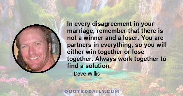 In every disagreement in your marriage, remember that there is not a winner and a loser. You are partners in everything, so you will either win together or lose together. Always work together to find a solution.