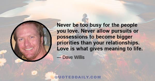 Never be too busy for the people you love. Never allow pursuits or possessions to become bigger priorities than your relationships. Love is what gives meaning to life.