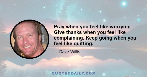 Pray when you feel like worrying. Give thanks when you feel like complaining. Keep going when you feel like quitting.